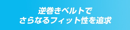 逆巻きベルトでさらなるフィット性を追求