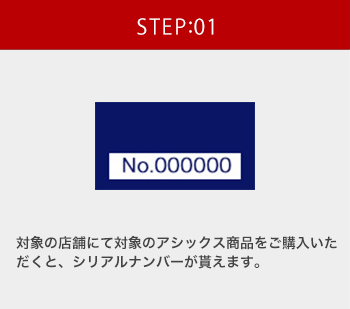 STEP:01 対象の店舗にて対象のアシックス商品をご購入いただくと、シリアルナンバーが貰えます。