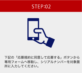 STEP:02 下記の「応募規約に同意して応募する」ボタンから専用フォームへ移動し、シリアルナンバーを対象箇所に入力してください。