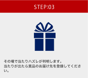 STEP:03 その場で当たりハズレが判明します。 当たりが出たら賞品のお届け先を登録してください。