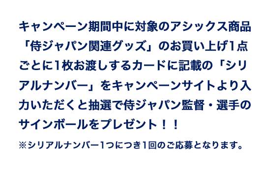 キャンペーン期間中に対象のアシックス商品「侍ジャパン関連グッズ」のお買い上げ1点ごとに1枚お渡しするカードに記載の「シリアルナンバー」をキャンペーンサイトより入力いただくと抽選で侍ジャパン監督・選手のサインボールをプレゼント!!※シリアルナンバー1つにつき1回のご応募となります。