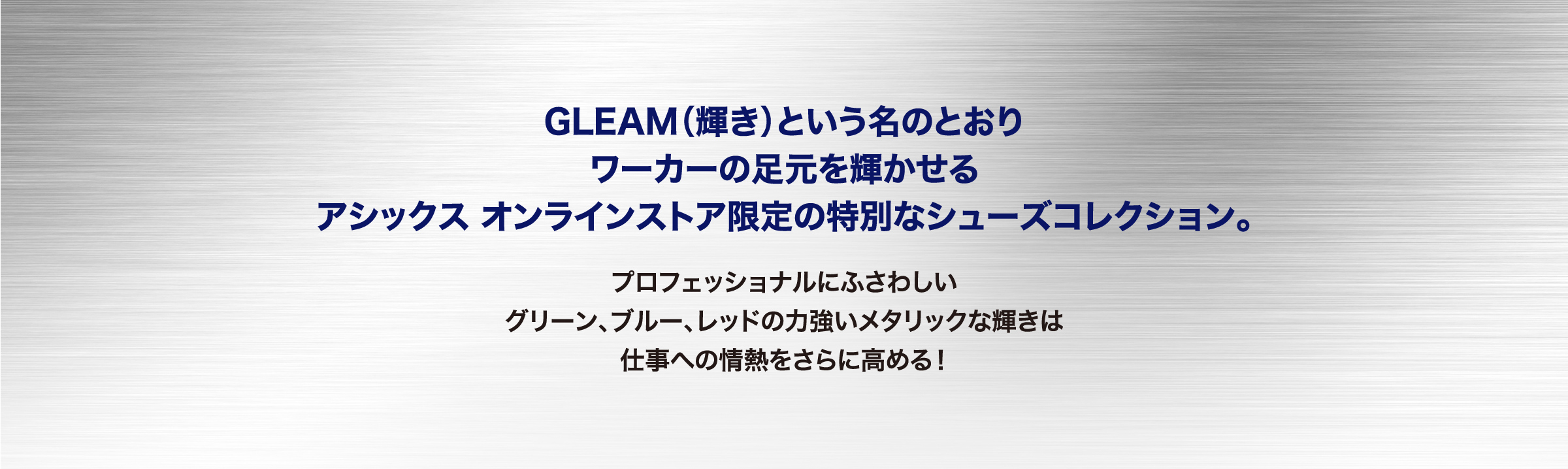 GLEAM（輝き）という名のとおり ワーカーの足元を輝かせる アシックス オンラインストア限定の特別なシューズコレクション。プロフェッショナルにふさわしい グリーン、ブルー、レッドの力強いメタリックな輝きは 仕事への情熱をさらに高める！