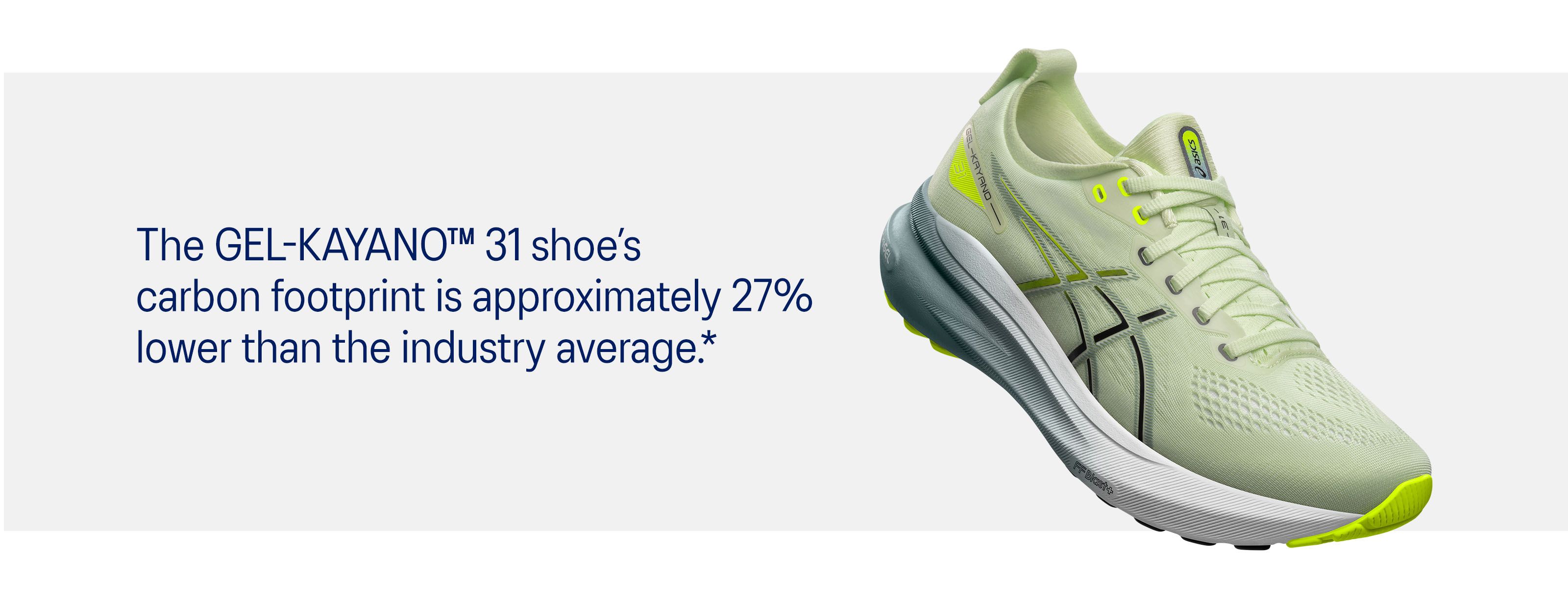 The GEL-KAYANO™ 31 shoe’s carbon footprint is approximately 27% lower than the industry average.*