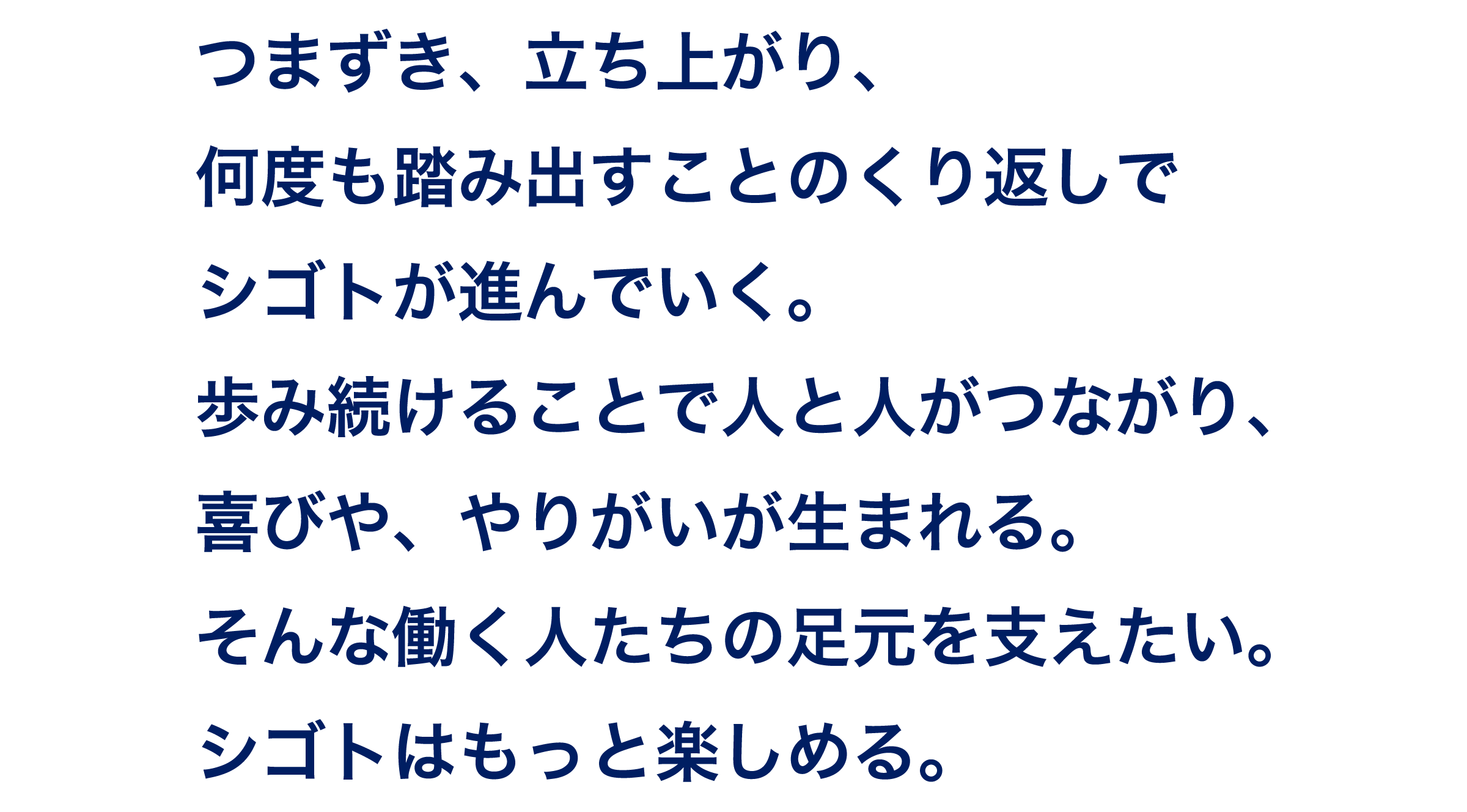つまずき、立ち上がり、何度も踏み出すことのくり返しでシゴトが進んでいく。 歩み続けることで人と人がつながり、喜びや、やりがいが生まれる。 そんな働く人たちの足元を支えたい。 シゴトはもっと楽しめる。