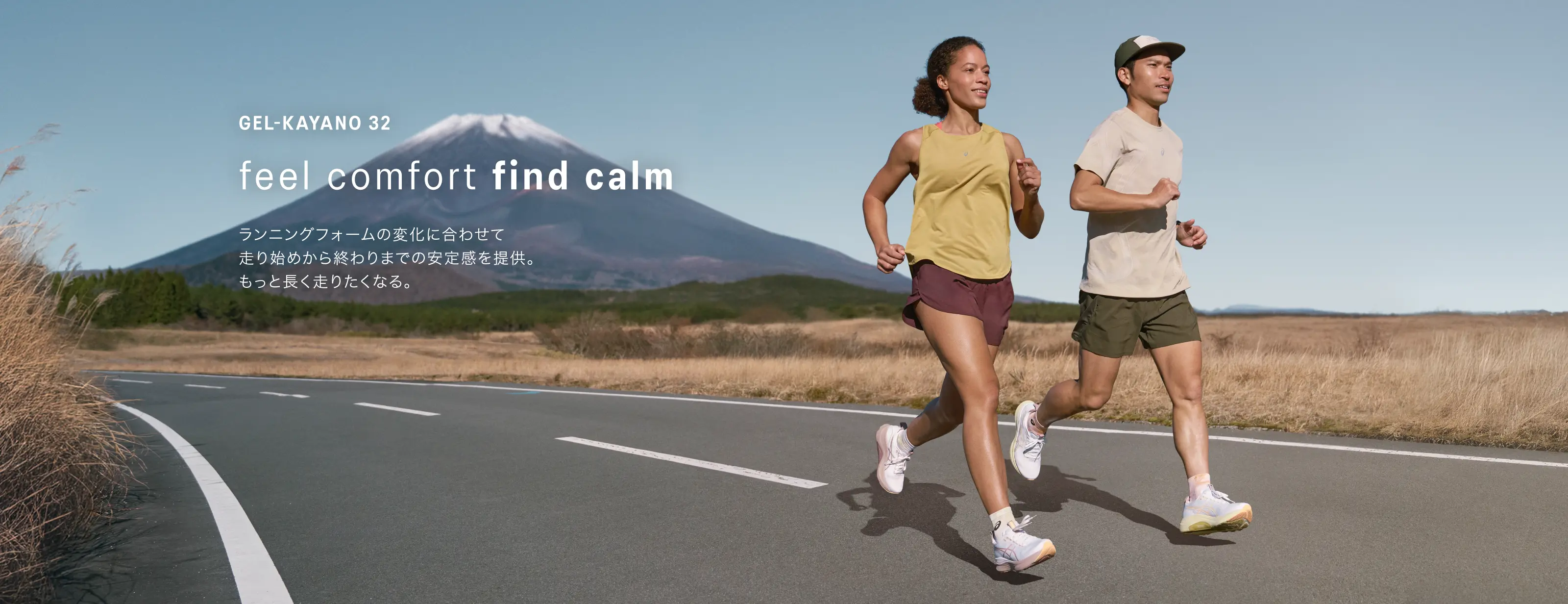 GEL-KAYANO 32 feel comfort find calm ランニングフォームの変化に合わせて 走り始めから終わりまでの安定感を提供。 もっと長く走りたくなる。HERO BANNER