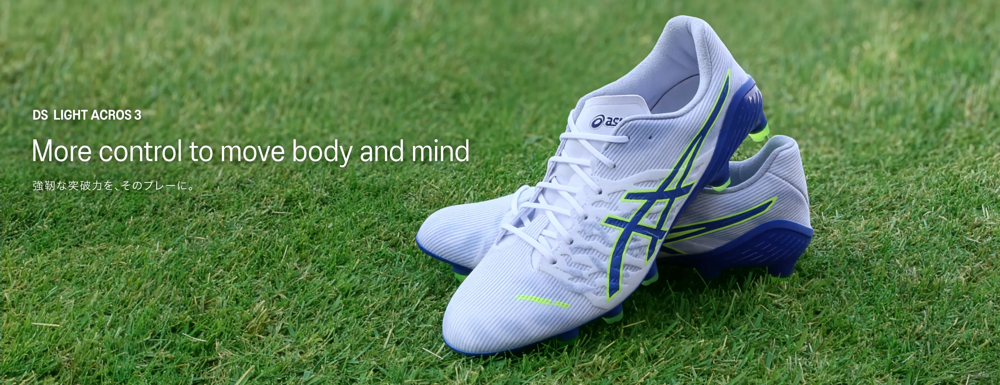 DS LIGHT ACROS 3 More control to move body and mind 強靭な突破力を、そのプレーに。
