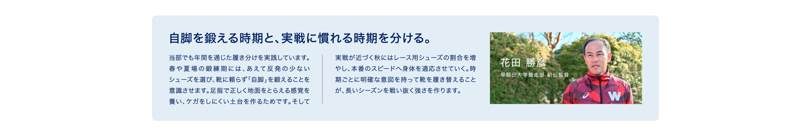 自脚を鍛える時期と、実戦に慣れる時期を分ける。 当部でも年間を通じた履き分けを実践しています。 春や夏場の鍛練期には、あえて反発の少ない シューズを選び、靴に頼らず「自脚」を鍛えることを 意識させます。足指で正しく地面をとらえる感覚を 養い、ケガをしにくい土台を作るためです。そして 実戦が近づく秋にはレース用シューズの割合を増 やし、本番のスピードへ身体を適応させていく。時 期ごとに明確な意図を持って靴を履き替えること が、長いシーズンを戦い抜く強さを作ります。 花田 勝彦 早稲田大学競走部 駅伝監督