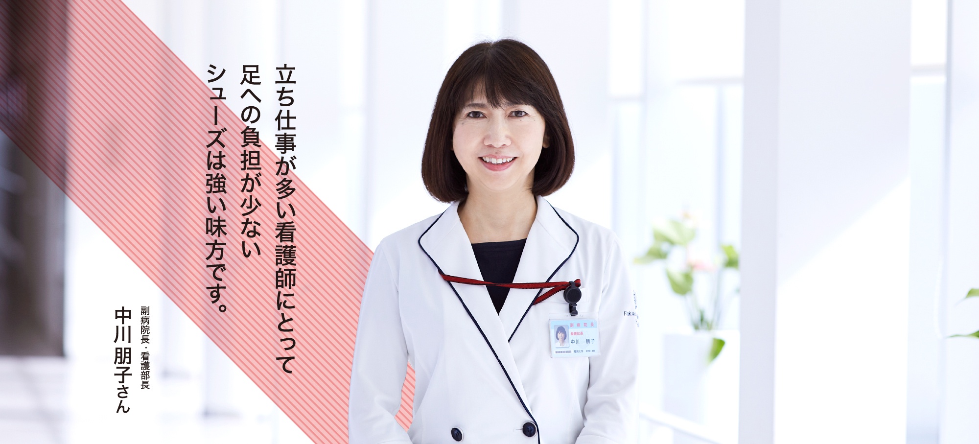 副病院長・看護部長 中川朋子さん 立ち仕事が多い看護師にとって足への負担が少ないシューズは強い味方です。